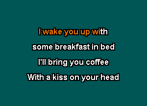 I wake you up with
some breakfast in bed

I'll bring you coffee

With a kiss on your head
