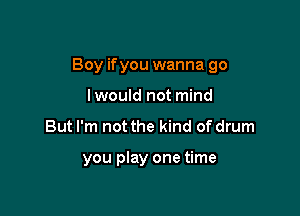 Boy ifyou wanna go

lwould not mind
But I'm not the kind of drum

you play one time