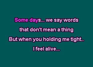 Some days... we say words

that don't mean a thing

But when you holding me tight.

I feel alive...