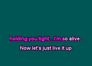 holding you tight... I'm so alive..

Now let's just live it up