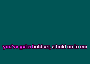 you've got a hold on, a hold on to me