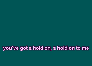 you've got a hold on, a hold on to me