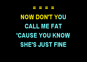 NOW DON'T YOU
CALL ME FAT

'CAUSE YOU KNOW
SHE'S JUST FINE