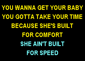 YOU WANNA GET YOUR BABY
YOU GOTTA TAKE YOUR TIME
BECAUSE SHE'S BUILT
FOR COMFORT
SHE AIN'T BUILT
FOR SPEED