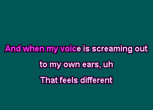 And when my voice is screaming out

to my own ears, uh
That feels different