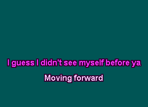 I guess I didn't see myself before ya

Moving forward