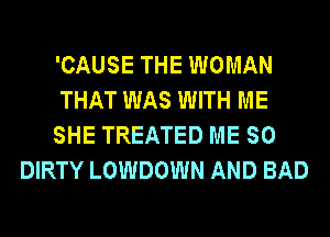 'CAUSE THE WOMAN
THAT WAS WITH ME
SHE TREATED ME SO
DIRTY LOWDOWN AND BAD