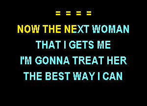 NOW THE NEXT WOMAN
THAT I GETS ME
I'M GONNA TREAT HER
THE BEST WAY I CAN