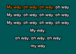 My way, oh way, oh way, oh way

My way, oh way, oh way, oh way
My way, oh way, oh way, oh way
My way,
oh way, oh way, oh way

my way