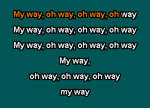 My way, oh way, oh way, oh way

My way, oh way, oh way, oh way
My way, oh way, oh way, oh way
My way,
oh way, oh way, oh way

my way