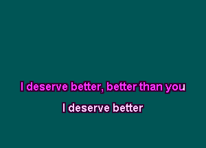 I deserve better, better than you

I deserve better