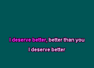 I deserve better, better than you

I deserve better