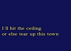 I11 hit the ceiling
or else tear up this town