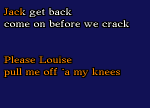 Jack get back
come on before we crack

Please Louise
pull me off a my knees
