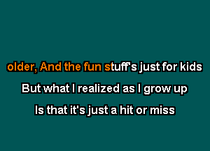 older, And the fun stuff's just for kids
But what I realized as I grow up

Is that it's just a hit or miss