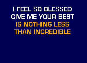 I FEEL SD BLESSED
GIVE ME YOUR BEST
IS NOTHING LESS
THAN INCREDIBLE