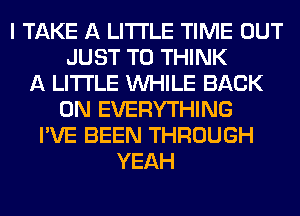 I TAKE A LITTLE TIME OUT
JUST TO THINK
A LITTLE WHILE BACK
ON EVERYTHING
I'VE BEEN THROUGH
YEAH