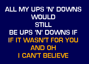 ALL MY UPS 'N' DOWNS
WOULD
STILL
BE UPS 'N' DOWNS IF
IF IT WASN'T FOR YOU
AND OH
I CAN'T BELIEVE