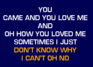 YOU
CAME AND YOU LOVE ME
AND
0H HOW YOU LOVED ME
SOMETIMES I JUST
DON'T KNOW WHY
I CAN'T OH NO