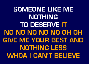 SOMEONE LIKE ME
NOTHING
TO DESERVE IT
N0 N0 N0 N0 ND 0H 0H
GIVE ME YOUR BEST AND
NOTHING LESS
VVHOA I CAN'T BELIEVE