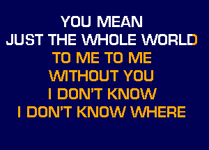 YOU MEAN
JUST THE WHOLE WORLD
TO ME TO ME
WITHOUT YOU
I DON'T KNOW
I DON'T KNOW WHERE