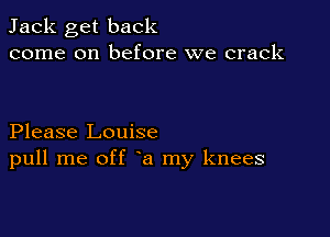 Jack get back
come on before we crack

Please Louise
pull me off a my knees