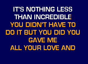 ITS NOTHING LESS
THAN INCREDIBLE
YOU DIDN'T HAVE TO
DO IT BUT YOU DID YOU
GAVE ME
ALL YOUR LOVE AND