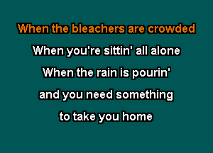 When the bleachers are crowded
When you're sittin' all alone

When the rain is pourin'

and you need something

to take you home