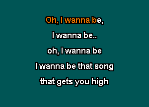 0h, lwanna be,
lwanna be..

oh, lwanna be

lwanna be that song

that gets you high
