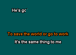 To save the world or go to work

It's the same thing to me