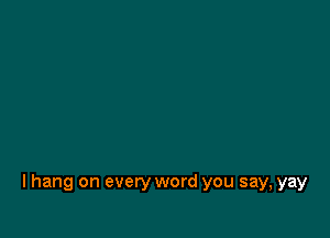 I hang on every word you say, yay