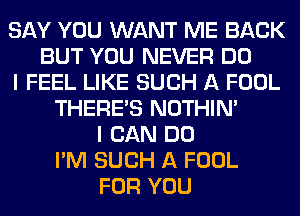 SAY YOU WANT ME BACK
BUT YOU NEVER DO
I FEEL LIKE SUCH A FOOL
THERE'S NOTHIN'
I CAN DO
I'M SUCH A FOOL
FOR YOU