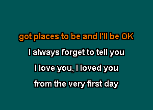 got places to be and I'll be OK
I always forget to tell you

I love you, I loved you

from the very first day