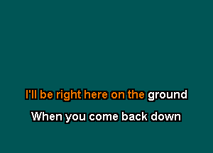 I'll be right here on the ground

When you come back down