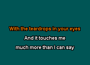 With the teardrops in your eyes

And it touches me

much more than I can say