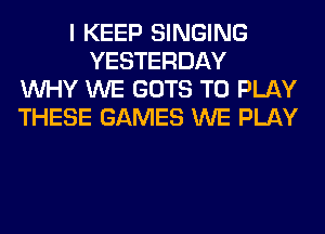 I KEEP SINGING
YESTERDAY
WHY WE GOTS TO PLAY
THESE GAMES WE PLAY