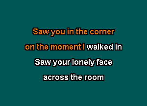 Saw you in the corner

on the moment I walked in

Saw your lonely face

across the room