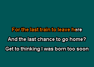 For the last train to leave here

And the last chance to go home?

Get to thinking I was born too soon