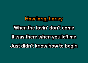 How long, honey
When the lovin' don't come

It was there when you left me

Just didn't know how to begin