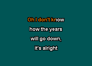 Oh I don't know

how the years

will go down,

it's alright