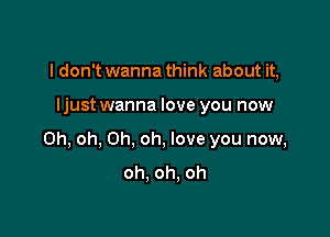 I don't wanna think about it,

ljustwanna love you now

Oh, oh, Oh, oh, love you now,
oh. oh. oh