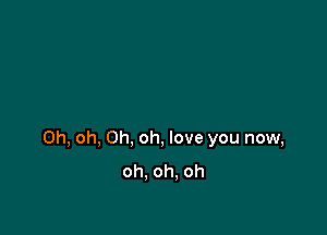 Oh, oh, Oh, oh, love you now,
oh. oh. oh