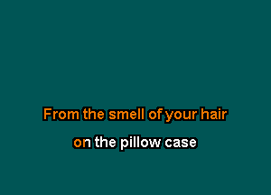 From the smell ofyour hair

on the pillow case
