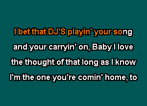 I bet that DJ'S playin' your song
and your carryin' on, Baby I love
the thought of that long as I know

I'm the one you're comin' home, to