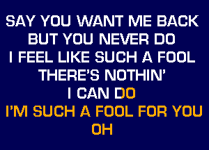 SAY YOU WANT ME BACK
BUT YOU NEVER DO
I FEEL LIKE SUCH A FOOL
THERE'S NOTHIN'
I CAN DO
I'M SUCH A FOOL FOR YOU
0H