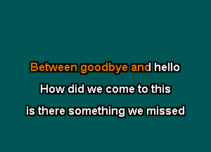 Between goodbye and hello

How did we come to this

is there something we missed