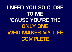 I NEED YOU SO CLOSE
TO ME
'CAUSE YOU'RE THE
ONLY ONE
WHO MAKES MY LIFE
COMPLETE