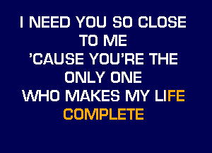 I NEED YOU SO CLOSE
TO ME
'CAUSE YOU'RE THE
ONLY ONE
WHO MAKES MY LIFE
COMPLETE