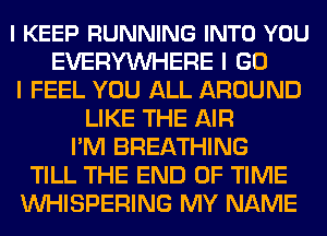 l KEEP RUNNING INTO YOU
EVERYWHERE I GO
I FEEL YOU ALL AROUND
LIKE THE AIR
I'M BREATHING
TILL THE END OF TIME
VVHISPERING MY NAME