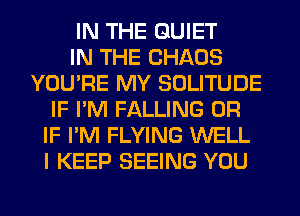 IN THE QUIET
IN THE CHAOS
YOU'RE MY SOLITUDE
IF I'M FALLING OR
IF I'M FLYING WELL
I KEEP SEEING YOU